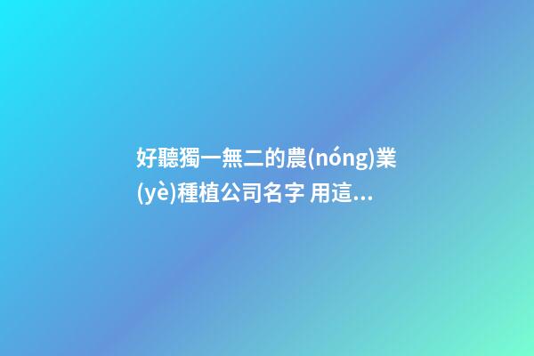 好聽獨一無二的農(nóng)業(yè)種植公司名字 用這些字必定好看